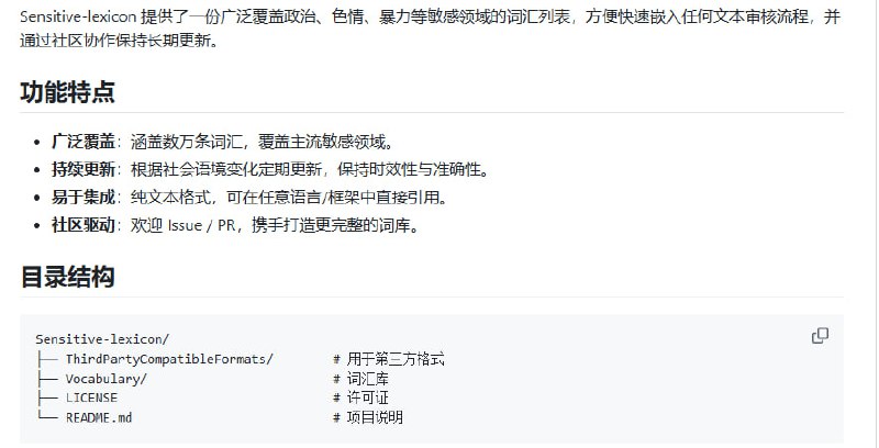 中文敏感词库——助力内容合规与安全的高效方案  • 覆盖数万条敏感词，涵盖政治、色情、暴力等多个重点领域，保障内容审核全面有效  • 持续社区驱动更新，紧跟社会语境变化，确保词库时效性与准确性  • 纯文本格式，兼容任意编程语言和框架，支持多种过滤算法（DFA、Trie、正则等）快速集成  • 开源 MIT 许可，支持自由使用、修改与分发，欢迎贡献词汇和优化建议  • 使用前请结合业务需求与当地法规，灵活调整敏感词定义，确保合规且契合实际场景  • 项目由中国数字时代与中国农业科学院信息化办公室支持，社区维护活跃，已有近千星标认可